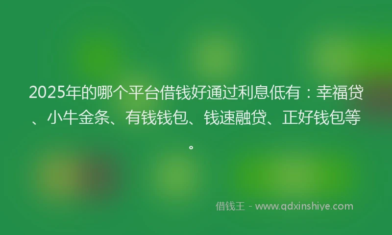 2025年的哪个平台借钱好通过利息低有：幸福贷、小牛金条、有钱钱包、钱速融贷、正好钱包等。
