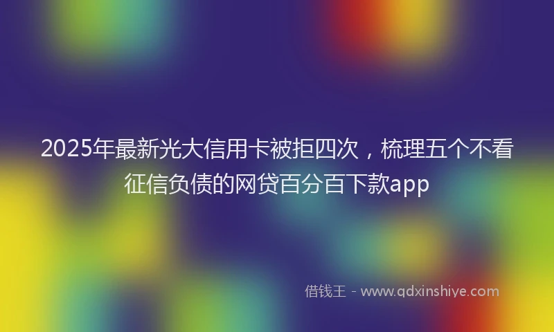 2025年最新光大信用卡被拒四次，梳理五个不看征信负债的网贷百分百下款app