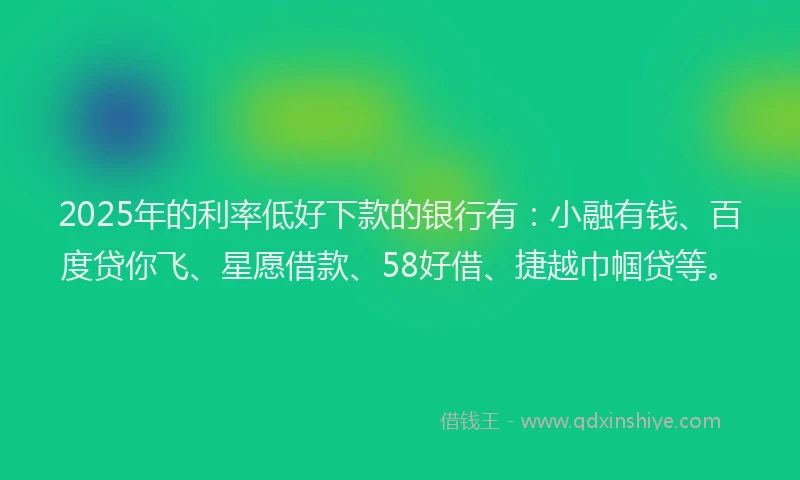 2025年的利率低好下款的银行有：小融有钱、百度贷你飞、星愿借款、58好借、捷越巾帼贷等。