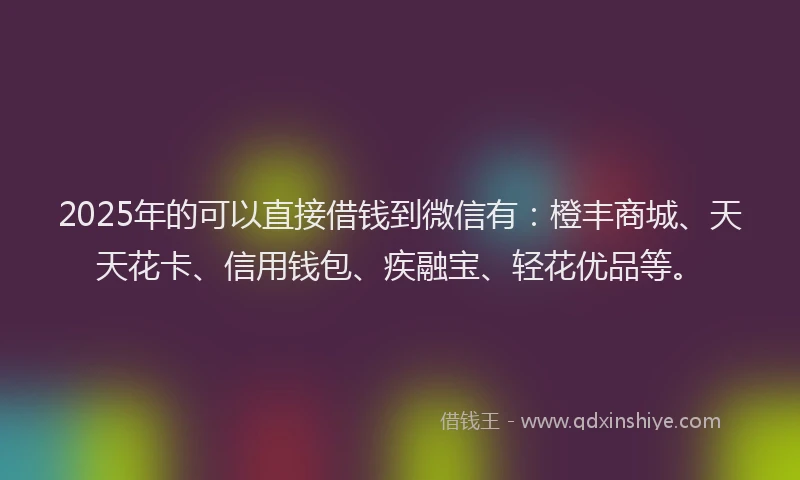2025年的可以直接借钱到微信有：橙丰商城、天天花卡、信用钱包、疾融宝、轻花优品等。
