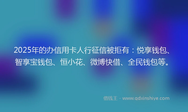 2025年的办信用卡人行征信被拒有：悦享钱包、智享宝钱包、恒小花、微博快借、全民钱包等。