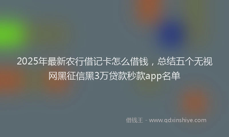 2025年最新农行借记卡怎么借钱，总结五个无视网黑征信黑3万贷款秒款app名单