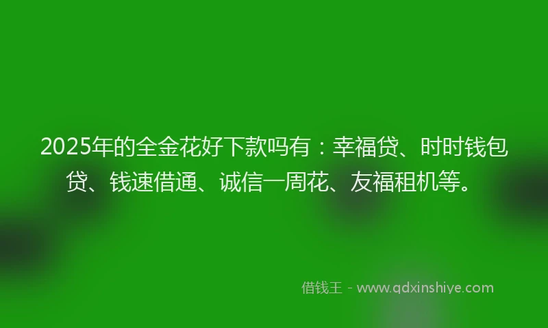 2025年的全金花好下款吗有：幸福贷、时时钱包贷、钱速借通、诚信一周花、友福租机等。