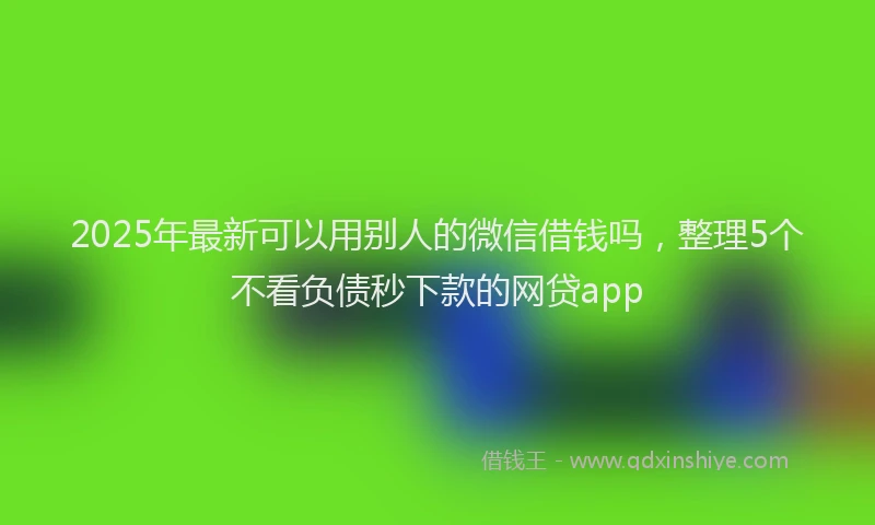 2025年最新可以用别人的微信借钱吗，整理5个不看负债秒下款的网贷app