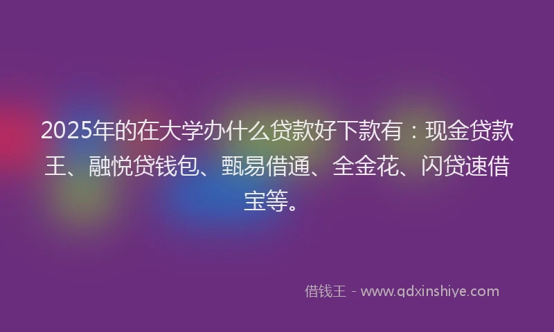 2025年的在大学办什么贷款好下款有：现金贷款王、融悦贷钱包、甄易借通、全金花、闪贷速借宝等。