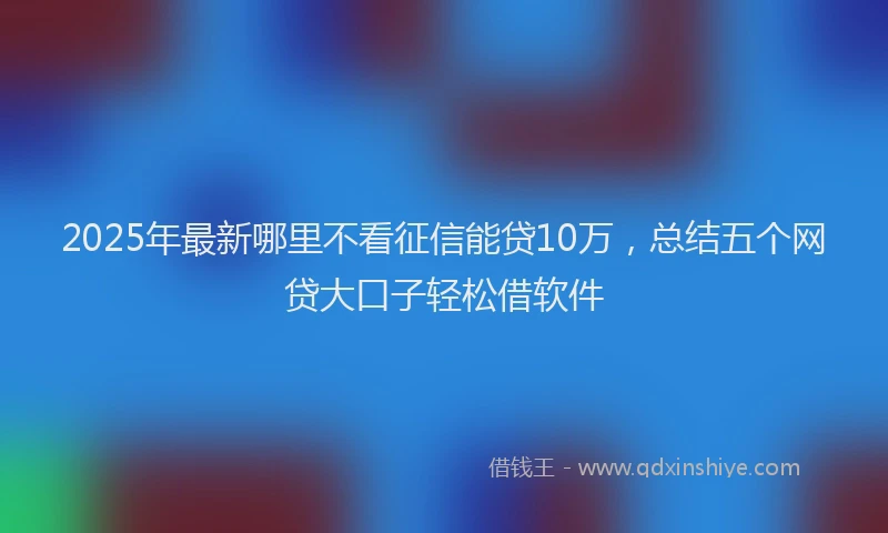 2025年最新哪里不看征信能贷10万，总结五个网贷大口子轻松借软件