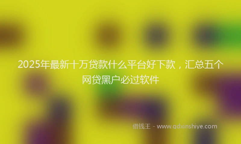 2025年最新十万贷款什么平台好下款，汇总五个网贷黑户必过软件