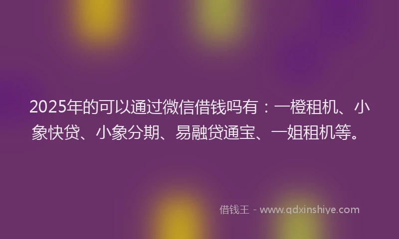 2025年的可以通过微信借钱吗有：一橙租机、小象快贷、小象分期、易融贷通宝、一姐租机等。