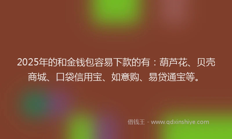 2025年的和金钱包容易下款的有：葫芦花、贝壳商城、口袋信用宝、如意购、易贷通宝等。