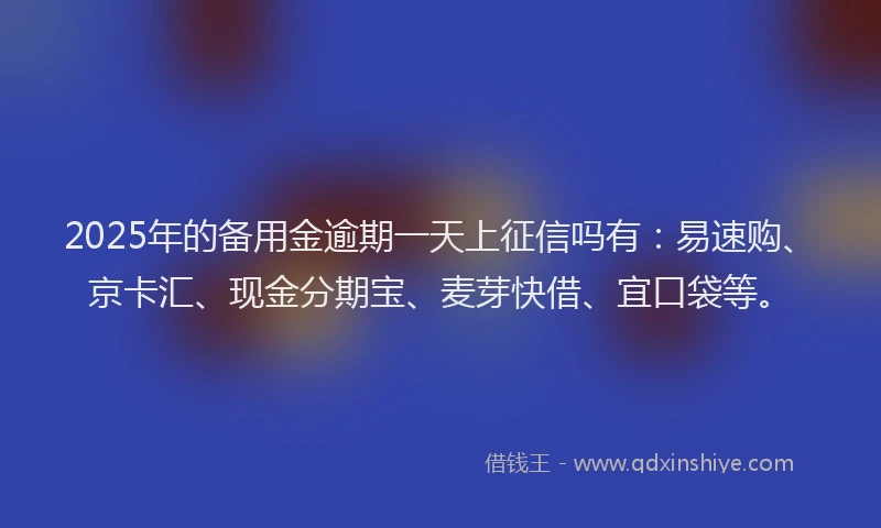2025年的备用金逾期一天上征信吗有：易速购、京卡汇、现金分期宝、麦芽快借、宜口袋等。