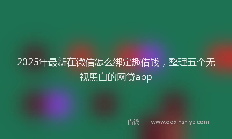 2025年最新在微信怎么绑定趣借钱，整理五个无视黑白的网贷app