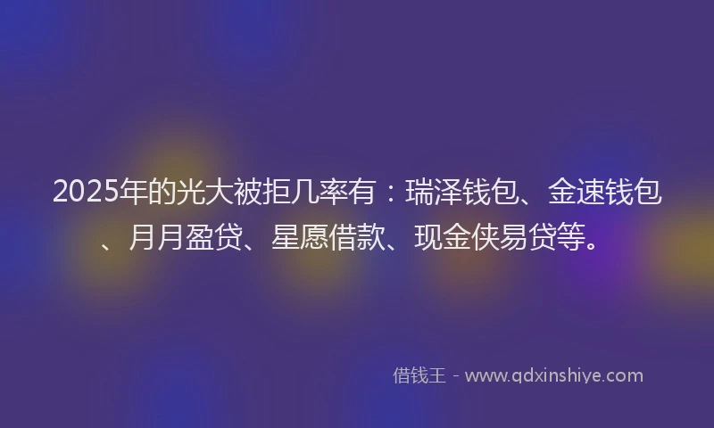 2025年的光大被拒几率有：瑞泽钱包、金速钱包、月月盈贷、星愿借款、现金侠易贷等。