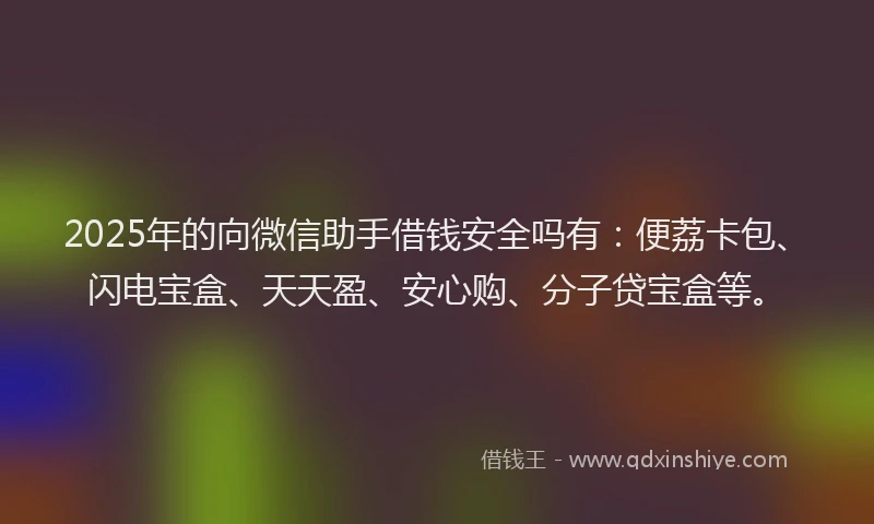 2025年的向微信助手借钱安全吗有：便荔卡包、闪电宝盒、天天盈、安心购、分子贷宝盒等。