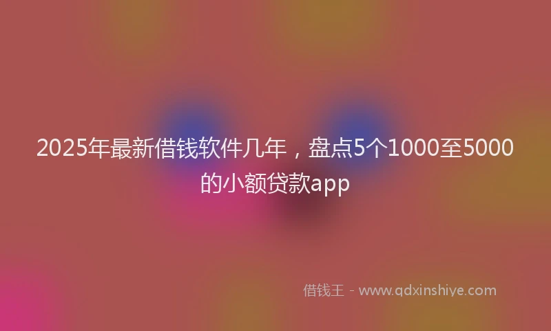 2025年最新借钱软件几年，盘点5个1000至5000的小额贷款app