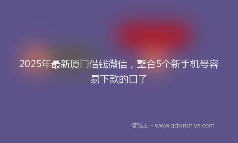 2025年最新厦门借钱微信，整合5个新手机号容易下款的口子