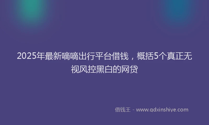 2025年最新嘀嘀出行平台借钱，概括5个真正无视风控黑白的网贷