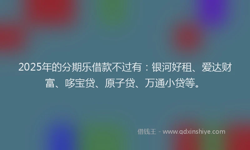 2025年的分期乐借款不过有：银河好租、爱达财富、哆宝贷、原子贷、万通小贷等。