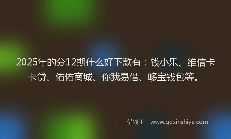 2025年的分12期什么好下款有：钱小乐、维信卡卡贷、佑佑商城、你我易借、哆宝钱包等。
