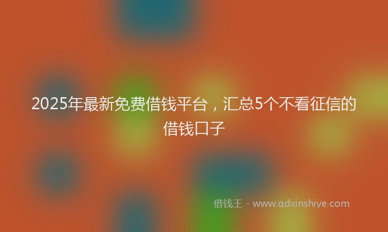 2025年最新免费借钱平台，汇总5个不看征信的借钱口子