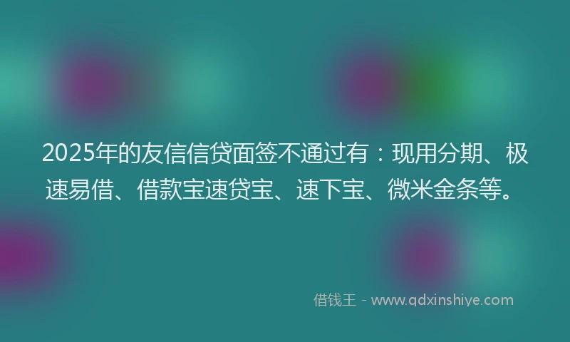 2025年的友信信贷面签不通过有：现用分期、极速易借、借款宝速贷宝、速下宝、微米金条等。