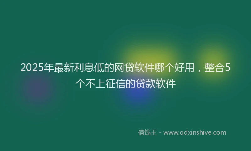 2025年最新利息低的网贷软件哪个好用，整合5个不上征信的贷款软件