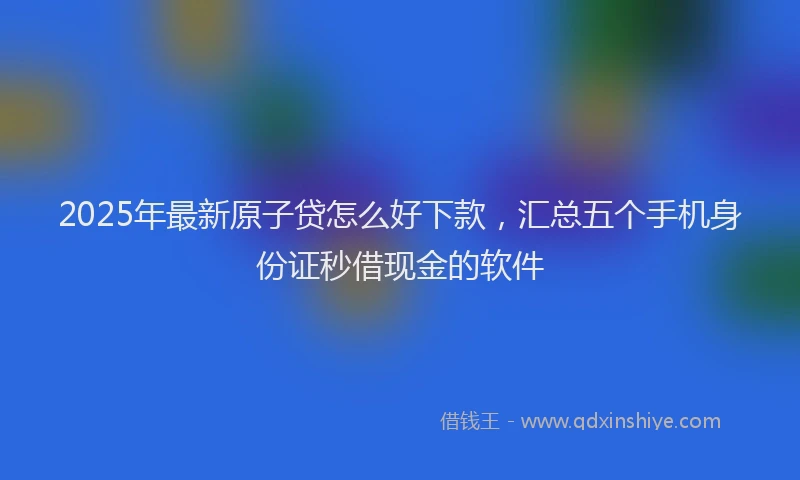 2025年最新原子贷怎么好下款，汇总五个手机身份证秒借现金的软件