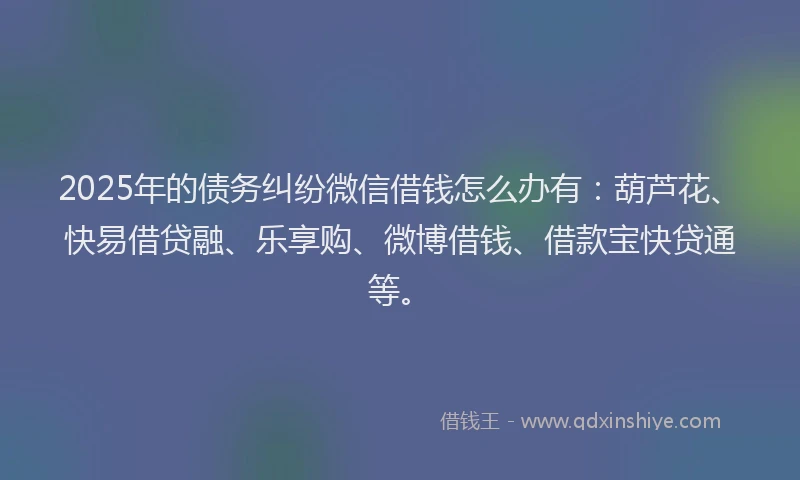 2025年的债务纠纷微信借钱怎么办有：葫芦花、快易借贷融、乐享购、微博借钱、借款宝快贷通等。