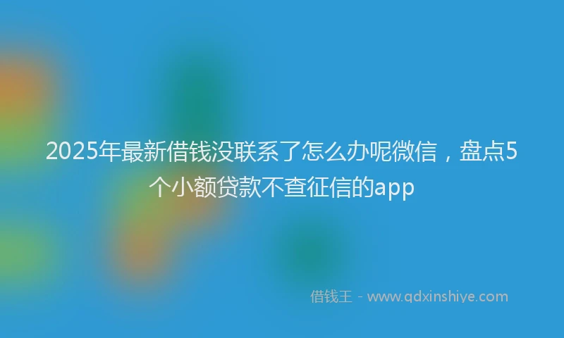 2025年最新借钱没联系了怎么办呢微信，盘点5个小额贷款不查征信的app