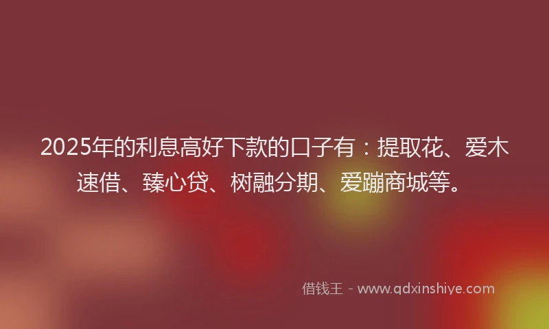 2025年的利息高好下款的口子有：提取花、爱木速借、臻心贷、树融分期、爱蹦商城等。