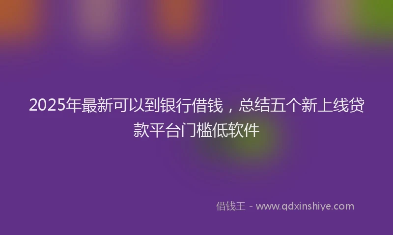 2025年最新可以到银行借钱，总结五个新上线贷款平台门槛低软件
