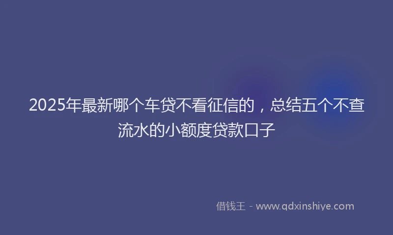 2025年最新哪个车贷不看征信的，总结五个不查流水的小额度贷款口子