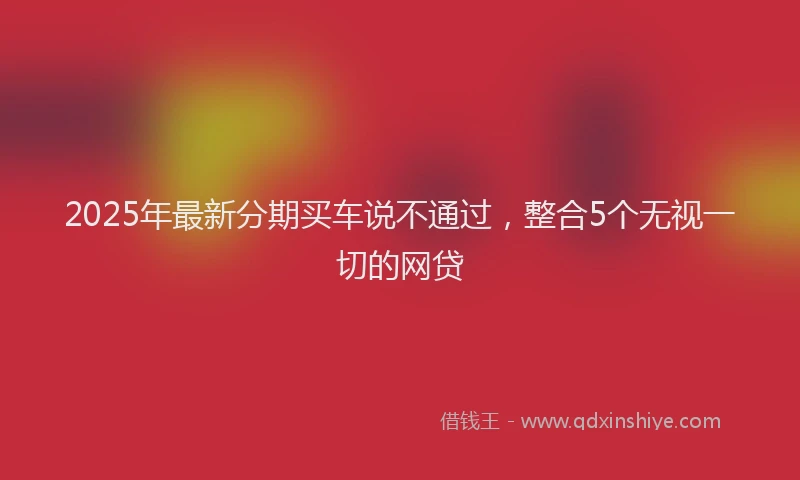 2025年最新分期买车说不通过，整合5个无视一切的网贷