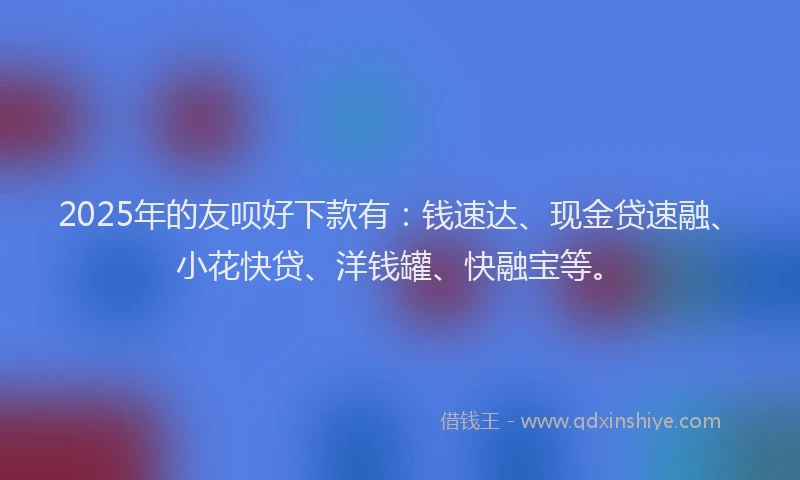 2025年的友呗好下款有：钱速达、现金贷速融、小花快贷、洋钱罐、快融宝等。