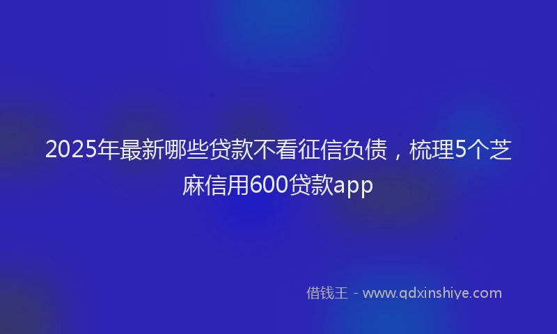 2025年最新哪些贷款不看征信负债，梳理5个芝麻信用600贷款app