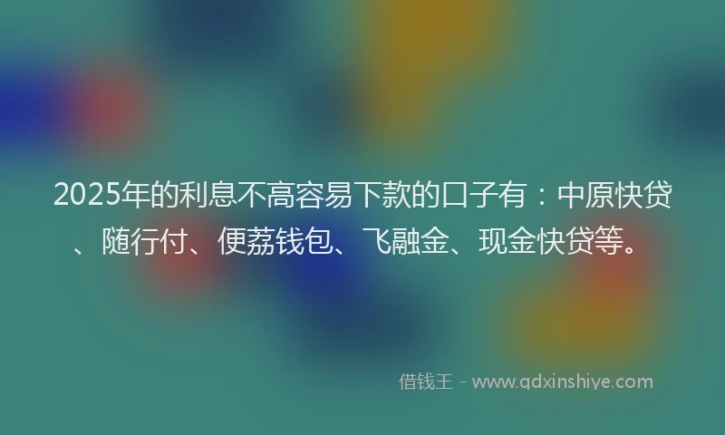 2025年的利息不高容易下款的口子有：中原快贷、随行付、便荔钱包、飞融金、现金快贷等。