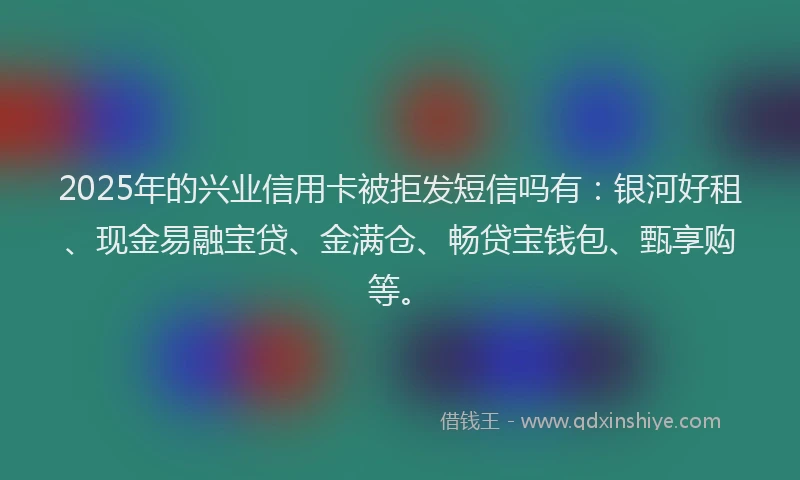 2025年的兴业信用卡被拒发短信吗有：银河好租、现金易融宝贷、金满仓、畅贷宝钱包、甄享购等。