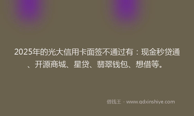 2025年的光大信用卡面签不通过有：现金秒贷通、开源商城、星贷、翡翠钱包、想借等。