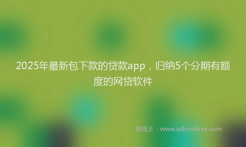 2025年最新包下款的贷款app，归纳5个分期有额度的网贷软件