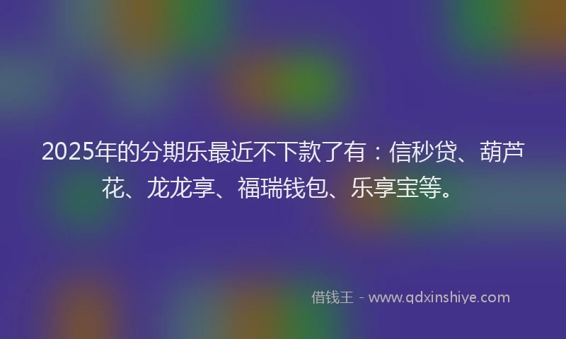 2025年的分期乐最近不下款了有：信秒贷、葫芦花、龙龙享、福瑞钱包、乐享宝等。
