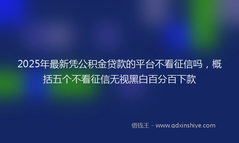 2025年最新凭公积金贷款的平台不看征信吗，概括五个不看征信无视黑白百分百下款