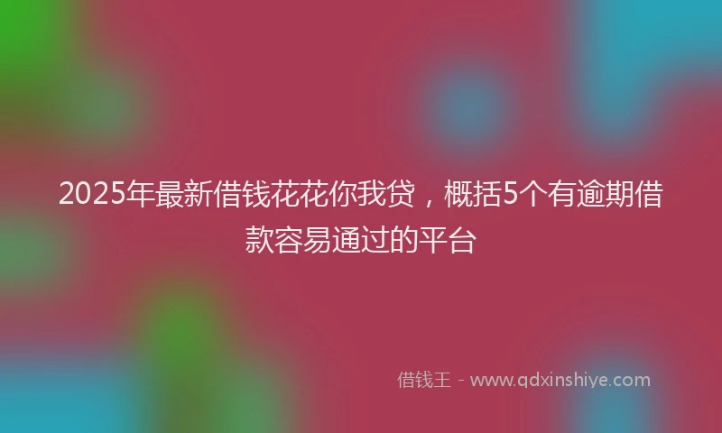 2025年最新借钱花花你我贷，概括5个有逾期借款容易通过的平台