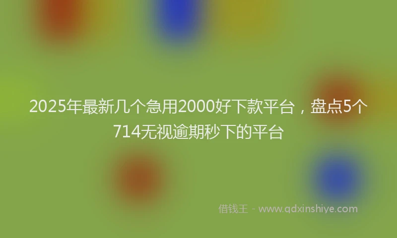 2025年最新几个急用2000好下款平台，盘点5个714无视逾期秒下的平台