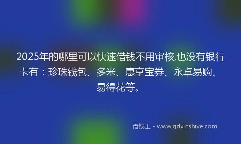 2025年的哪里可以快速借钱不用审核,也没有银行卡有：珍珠钱包、多米、惠享宝券、永卓易购、易得花等。