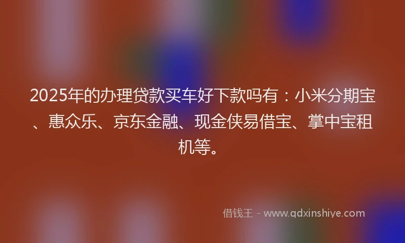 2025年的办理贷款买车好下款吗有：小米分期宝、惠众乐、京东金融、现金侠易借宝、掌中宝租机等。