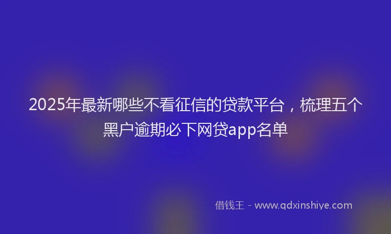 2025年最新哪些不看征信的贷款平台，梳理五个黑户逾期必下网贷app名单