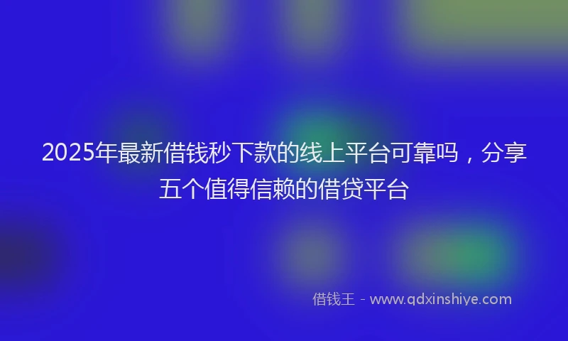 2025年最新借钱秒下款的线上平台可靠吗，分享五个值得信赖的借贷平台