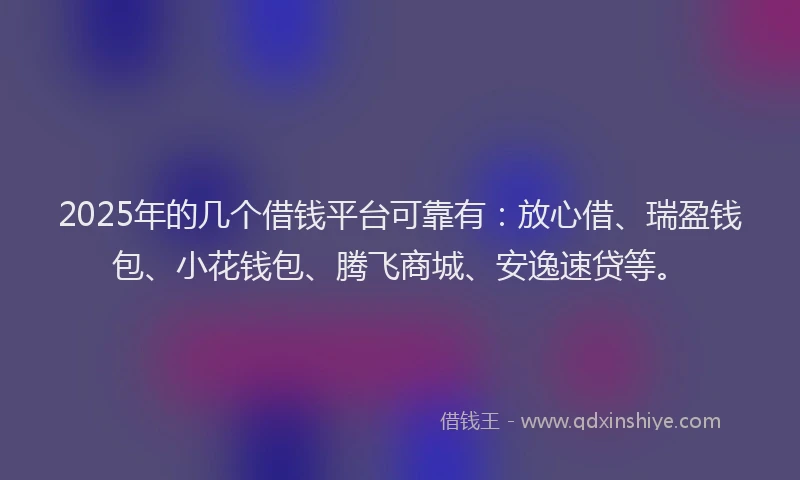2025年的几个借钱平台可靠有：放心借、瑞盈钱包、小花钱包、腾飞商城、安逸速贷等。