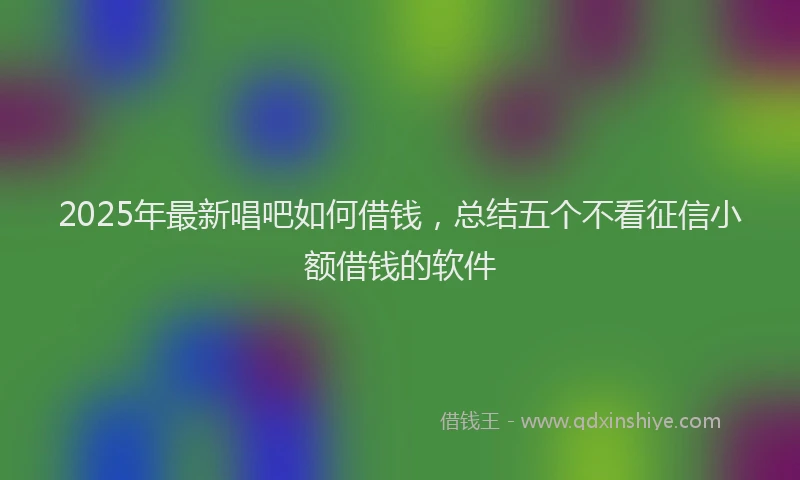 2025年最新唱吧如何借钱，总结五个不看征信小额借钱的软件