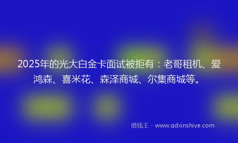 2025年的光大白金卡面试被拒有：老哥租机、爱鸿森、喜米花、森泽商城、尔集商城等。