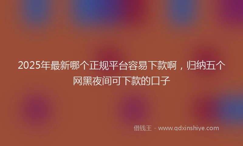 2025年最新哪个正规平台容易下款啊，归纳五个网黑夜间可下款的口子